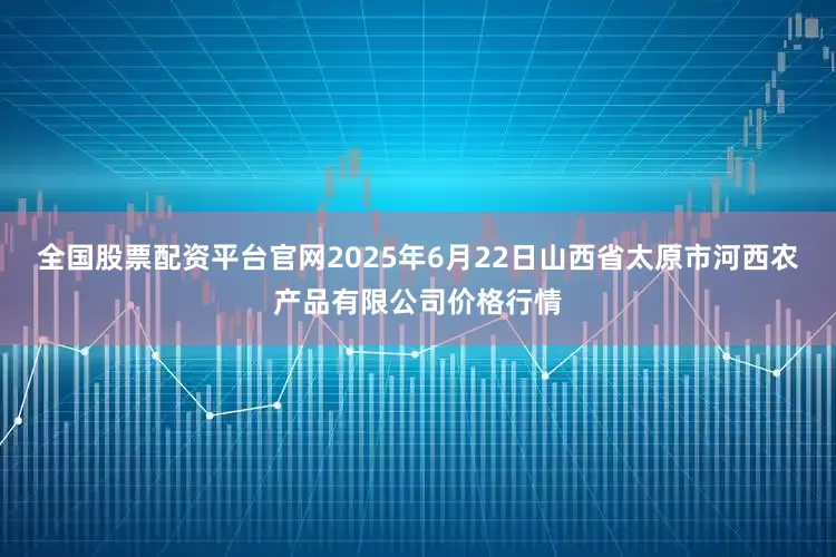 全国股票配资平台官网2025年6月22日山西省太原市河西农产品有限公司价格行情