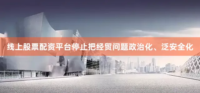 线上股票配资平台停止把经贸问题政治化、泛安全化