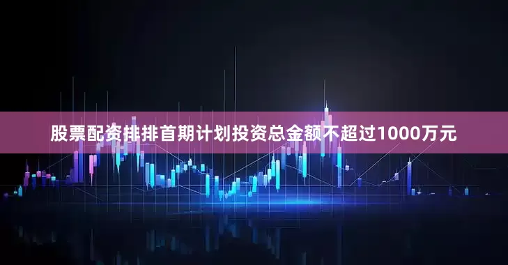 股票配资排排首期计划投资总金额不超过1000万元