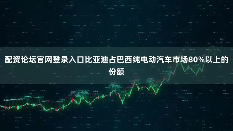 配资论坛官网登录入口比亚迪占巴西纯电动汽车市场80%以上的份额