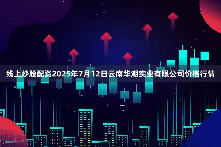 线上炒股配资2025年7月12日云南华潮实业有限公司价格行情