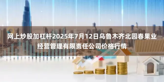 网上炒股加杠杆2025年7月12日乌鲁木齐北园春果业经营管理有限责任公司价格行情