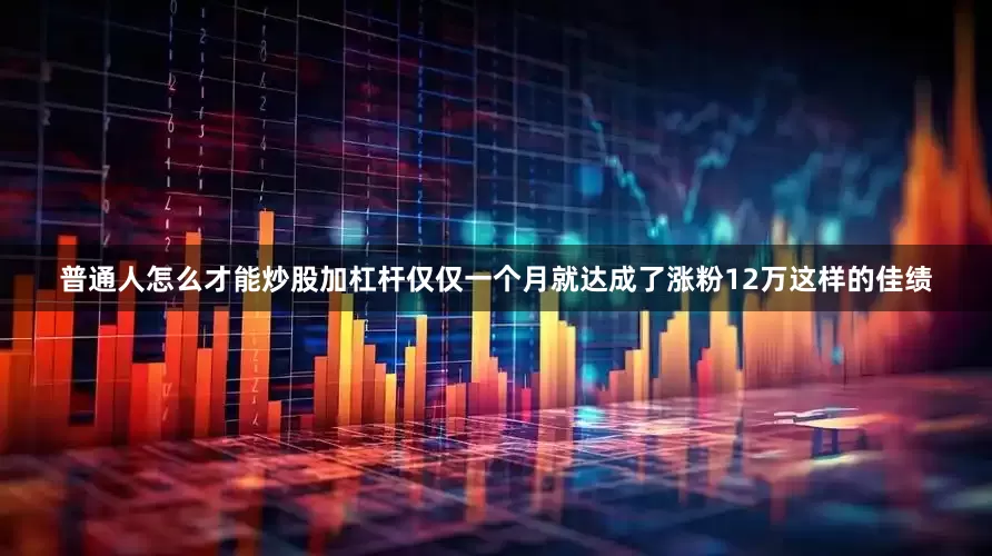 普通人怎么才能炒股加杠杆仅仅一个月就达成了涨粉12万这样的佳绩