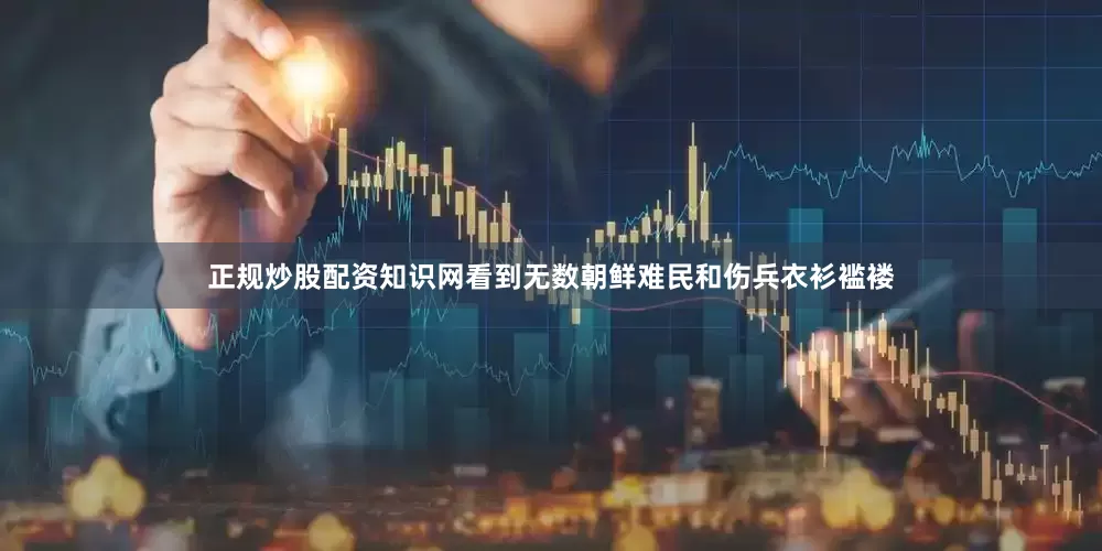 正规炒股配资知识网看到无数朝鲜难民和伤兵衣衫褴褛