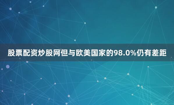 股票配资炒股网但与欧美国家的98.0%仍有差距