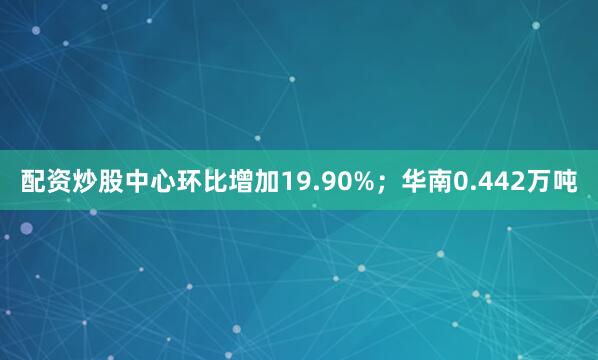 配资炒股中心环比增加19.90%；华南0.442万吨