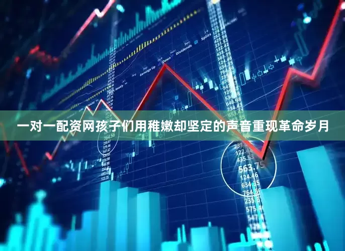 一对一配资网孩子们用稚嫩却坚定的声音重现革命岁月
