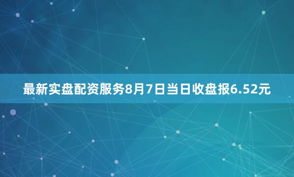 最新实盘配资服务8月7日当日收盘报6.52元