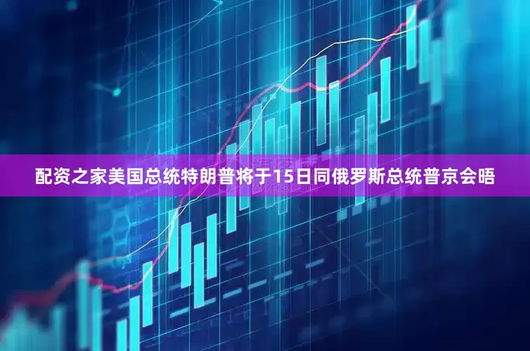 配资之家美国总统特朗普将于15日同俄罗斯总统普京会晤