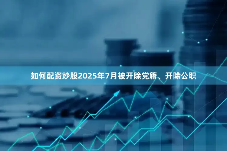 如何配资炒股2025年7月被开除党籍、开除公职