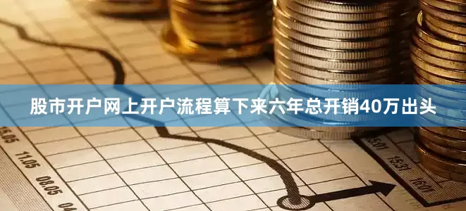 股市开户网上开户流程算下来六年总开销40万出头