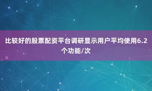 比较好的股票配资平台调研显示用户平均使用6.2个功能/次